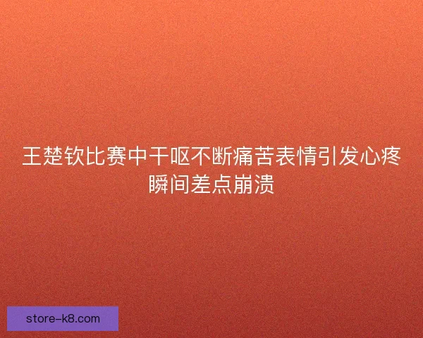 王楚钦比赛中干呕不断痛苦表情引发心疼瞬间差点崩溃