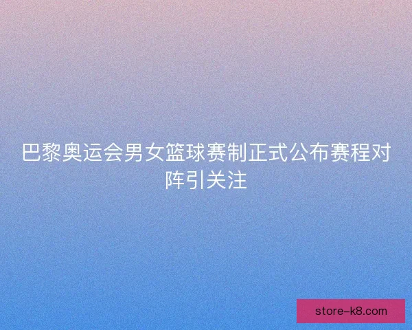 巴黎奥运会男女篮球赛制正式公布赛程对阵引关注 巴黎奥运会男女篮球赛制正式公布赛程对阵引关注