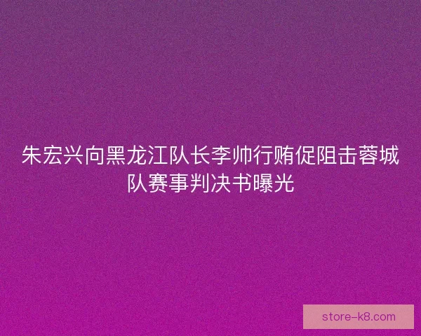 朱宏兴向黑龙江队长李帅行贿促阻击蓉城队赛事判决书曝光 朱宏兴向黑龙江队长李帅行贿促阻击蓉城队赛事判决书曝光