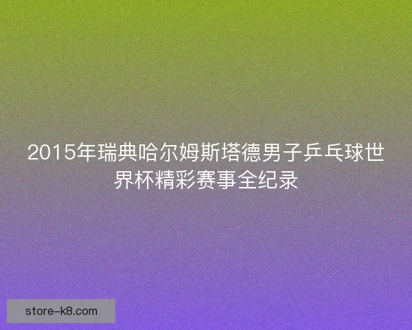 2015年瑞典哈尔姆斯塔德男子乒乓球世界杯精彩赛事全纪录 2015年瑞典哈尔姆斯塔德男子乒乓球世界杯精彩赛事全纪录
