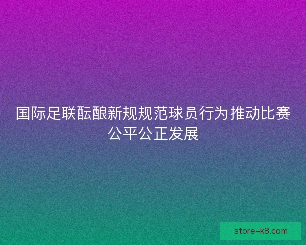 国际足联酝酿新规规范球员行为推动比赛公平公正发展 国际足联酝酿新规规范球员行为推动比赛公平公正发展