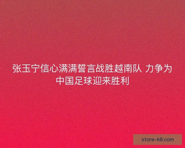 张玉宁信心满满誓言战胜越南队 力争为中国足球迎来胜利 张玉宁信心满满誓言战胜越南队 力争为中国足球迎来胜利