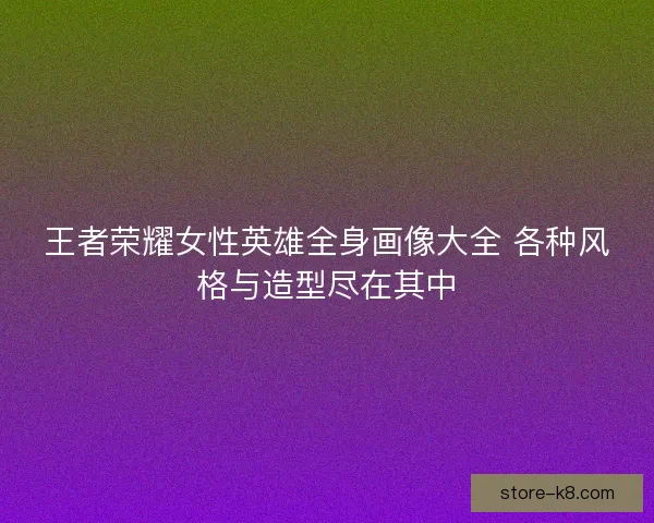 王者荣耀女性英雄全身画像大全 各种风格与造型尽在其中
