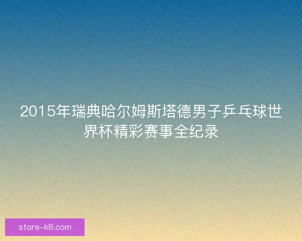 2015年瑞典哈尔姆斯塔德男子乒乓球世界杯精彩赛事全纪录