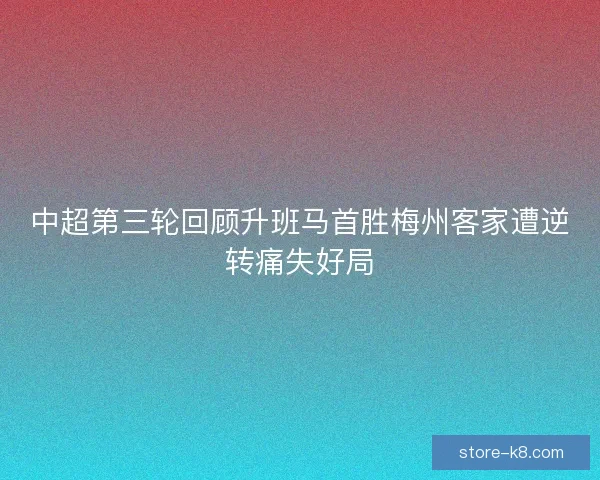 中超第三轮回顾升班马首胜梅州客家遭逆转痛失好局 中超第三轮回顾升班马首胜梅州客家遭逆转痛失好局