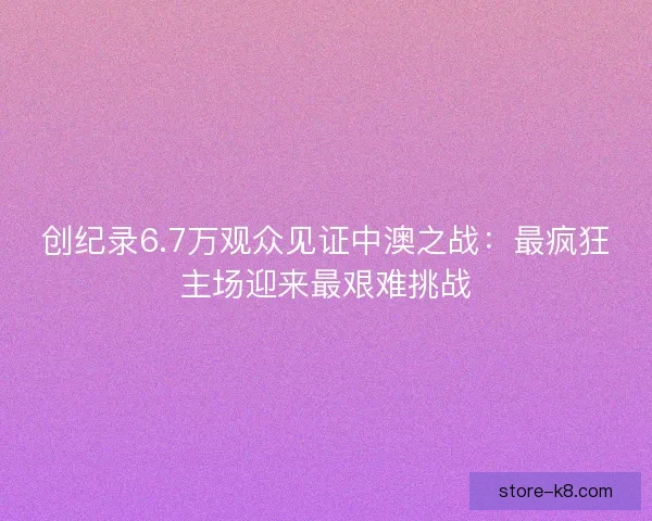 创纪录6.7万观众见证中澳之战:最疯狂主场迎来最艰难挑战 创纪录6.7万观众见证中澳之战:最疯狂主场迎来最艰难挑战
