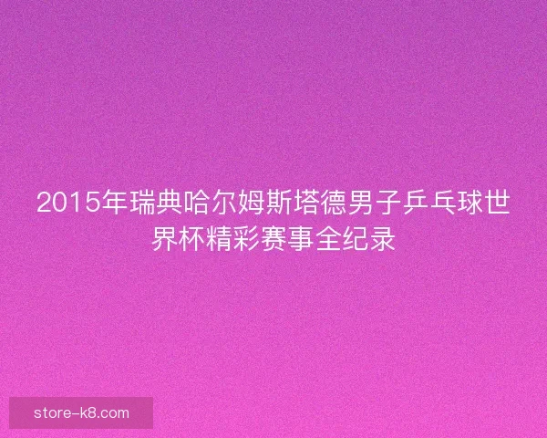 2015年瑞典哈尔姆斯塔德男子乒乓球世界杯精彩赛事全纪录 2015年瑞典哈尔姆斯塔德男子乒乓球世界杯精彩赛事全纪录