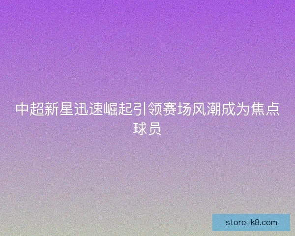 中超新星迅速崛起引领赛场风潮成为焦点球员 中超新星迅速崛起引领赛场风潮成为焦点球员