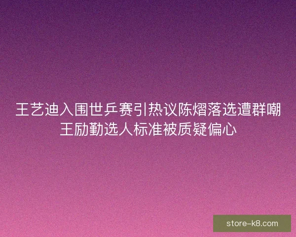 王艺迪入围世乒赛引热议陈熠落选遭群嘲王励勤选人标准被质疑偏心