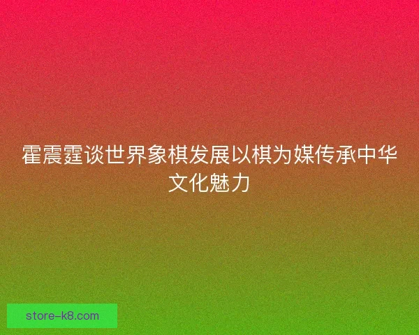 霍震霆谈世界象棋发展以棋为媒传承中华文化魅力 霍震霆谈世界象棋发展以棋为媒传承中华文化魅力