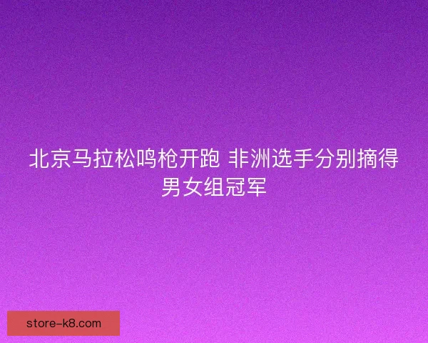 北京马拉松鸣枪开跑 非洲选手分别摘得男女组冠军 北京马拉松鸣枪开跑 非洲选手分别摘得男女组冠军